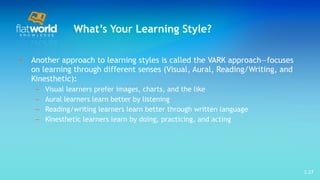 What’s Your Learning Style? Another approach to learning styles is called the VARK approach—focuses on learning through different senses (Visual, Aural, Reading/Writing, and Kinesthetic) : Visual learners prefer images, charts, and the like Aural learners learn better by listening Reading/writing learners learn better through written language Kinesthetic learners learn by doing, practicing, and acting  1- 