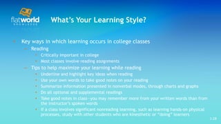 What’s Your Learning Style? Key ways in which learning occurs in college classes Reading Critically important in college Most classes involve reading assignments Tips to help maximize your learning while reading Underline and highlight key ideas when reading Use your own words to take good notes on your reading Summarize information presented in nonverbal modes, through charts and graphs  Do all optional and supplemental readings  Take good notes in class—you may remember more from your written words than from the instructor’s spoken words  If a class involves significant nonreading learning, such as learning hands-on physical processes, study with other students who are kinesthetic or “doing” learners  1- 