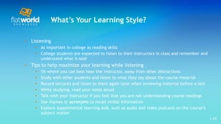 What’s Your Learning Style? Listening As important in college as reading skills College students are expected to listen to their instructors in class and remember and understand what is said Tips to help maximize your learning while listening Sit where you can best hear the instructor, away from other distractions Study with other students and listen to what they say about the course material  Record lectures and listen to them again later when reviewing material before a test While studying, read your notes aloud  Talk with your instructor if you feel that you are not understanding course readings  Use rhymes or  acronyms  to recall verbal information Explore supplemental learning aids, such as audio and video podcasts on the course’s subject matter  1- 