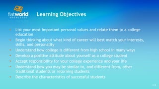 Learning Objectives List your most important personal values and relate them to a college education Begin thinking about what kind of career will best match your interests, skills, and personality Understand how college is different from high school in many ways Develop a positive attitude about yourself as a college student Accept responsibility for your college experience and your life Understand how you may be similar to, and different from, other traditional students or returning students Describe the characteristics of successful students 1- 