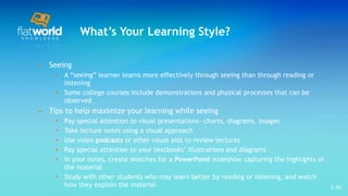 What’s Your Learning Style? Seeing A “seeing” learner learns more effectively through seeing than through reading or listening Some college courses include demonstrations and physical processes that can be observed Tips to help maximize your learning while seeing Pay special attention to visual presentations—charts, diagrams, images Take lecture notes using a visual approach  Use video  podcasts  or other visual aids to review lectures  Pay special attention to your textbooks’ illustrations and diagrams In your notes, create sketches for a  PowerPoint  slideshow capturing the highlights of the material  Study with other students who may learn better by reading or listening, and watch how they explain the material 1- 