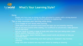 What’s Your Learning Style? Doing People who learn best by doing are often attracted to careers with a strong physical or hands-on component—can vary from athletics to engineering Tips to help maximize your learning while doing Try to engage all your senses when learning Think about how you yourself would teach the topic you are presently learning Get up and move around while reading, if it is difficult to concentrate; make gestures as you read aloud Use your hands to create a range of study aids rather than just taking notes: make charts, posters, flashcards, and so on When taking notes, sketch familiar shapes around words and phrases to help you remember them The act of writing—handwriting more than typing at a keyboard—may increase retention Study with other students who may learn better by reading or listening  1- 