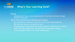 What’s Your Learning Style? Feeling Feeling learners focus on the emotional side of information and learn through personal connections Tips to help maximize your learning while feeling Try to establish an emotional connection with the topic you are learning  Talk with your instructor during office hours  Do supplemental reading about the people involved in a subject you’re studying  Study with other students who may learn better by reading or listening Try the strategies listed for the “doing” learning style  1- 