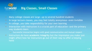 Big Classes, Small Classes Many college classes are large—up to several hundred students  In large lecture classes, you may feel totally anonymous—even invisible In college, you take responsibility for your own learning Interaction with instructors is a crucial part of education—and the primary way students learn Successful interaction begins with good communication and mutual respect Instructors do have  academic integrity  but the impression you make just might affect how far instructors go out of their way to offer a helping hand 1- 
