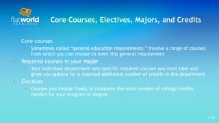 Core Courses, Electives, Majors, and Credits Core courses Sometimes called “general education requirements,” involve a range of courses from which you can choose to meet this general requirement Required courses in your  major Your individual department sets specific required courses you must take and gives you options for a required additional number of credits in the department Electives Courses you choose freely to complete the total number of college credits needed for your program or degree 1- 