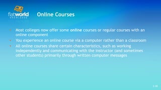Online Courses Most colleges now offer some  online  courses or regular courses with an online component  You experience an online course via a computer rather than a classroom All online courses share certain characteristics, such as working independently and communicating with the instructor (and sometimes other students) primarily through written computer messages  1- 