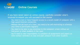 Online Courses If you have never taken an online course, carefully consider what’s involved to ensure you will succeed in the course  You need to own or have frequent access to a recent model of computer with a high-speed Internet connection  Without the set hours of a class, you need to be self-motivating to schedule your time to participate regularly You need to be able to pay attention to the computer screen without an instructor or other students in the room You’ll need to take responsibility to complete all assignments and papers on time without reminders in class and peer pressure from other students 1- 