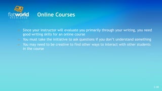 Online Courses Since your instructor will evaluate you primarily through your writing, you need good writing skills for an online course  You must take the initiative to ask questions if you don’t understand something You may need to be creative to find other ways to interact with other students in the course  1- 