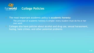 College Policies The most important academic policy is  academic honesty The principle of academic honesty is simple: every student must do his or her own work  Colleges also have policies about alcohol and drug use, sexual harassment, hazing, hate crimes, and other potential problems  1- 