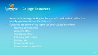 College Resources Never hesitate to go looking for help or information—but realize that usually you have to take the first step Following are some of the resources your college may have: Academic advising office  Counseling office  Financial aid office  Tutoring or skill centers  Computer lab  Student health clinic  Student career or job office  1- 