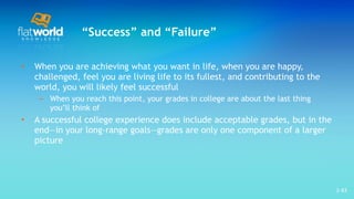 “ Success” and “Failure” When you are achieving what you want in life, when you are happy, challenged, feel you are living life to its fullest, and contributing to the world, you will likely feel successful When you reach this point, your grades in college are about the last thing you’ll think of A successful college experience does include acceptable grades, but in the end—in your long-range goals—grades are only one component of a larger picture  1- 