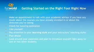 Getting Started on the Right Foot Right Now Make an appointment to talk with your academic advisor if you have any doubt about the courses you have already enrolled in or about the direction you’re taking  Check for tutoring assistance Like yourself Pay attention to your  learning style  and your instructors’ teaching styles Plan ahead  Look around your classroom and plan to introduce yourself right away to one or two other students  1- 