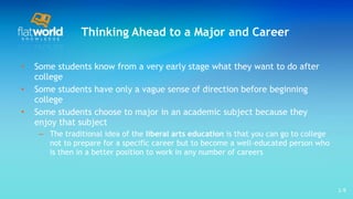 Thinking Ahead to a Major and Career Some students know from a very early stage what they want to do after college Some students have only a vague sense of direction before beginning college Some students choose to major in an academic subject because they enjoy that subject The traditional idea of the  liberal arts education  is that you can go to college not to prepare for a specific career but to become a well-educated person who is then in a better position to work in any number of careers  1- 