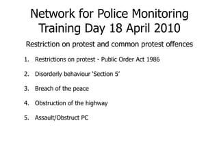 Network for Police MonitoringTraining Day 18 April 2010 Restriction on protest and common protest offences Restrictions on protest - Public Order Act 1986 Disorderly behaviour ‘Section 5’ Breach of the peace Obstruction of the highway  Assault/Obstruct PC  