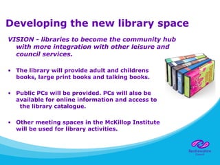 Developing the new library space
VISION - libraries to become the community hub
with more integration with other leisure and
council services.
• The library will provide adult and childrens
books, large print books and talking books.
• Public PCs will be provided. PCs will also be
available for online information and access to
the library catalogue.
• Other meeting spaces in the McKillop Institute
will be used for library activities.
 