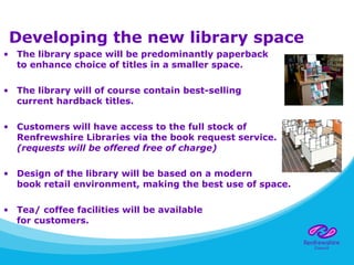 Developing the new library space
• The library space will be predominantly paperback
to enhance choice of titles in a smaller space.
• The library will of course contain best-selling
current hardback titles.
• Customers will have access to the full stock of
Renfrewshire Libraries via the book request service.
(requests will be offered free of charge)
• Design of the library will be based on a modern
book retail environment, making the best use of space.
• Tea/ coffee facilities will be available
for customers.
 