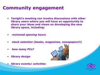 Community engagement
• Tonight’s meeting can involve discussions with other
library users where you will have an opportunity to
share your ideas and views on developing the new
library space, including:
• reviewed opening hours
• stock selection (books, magazines, newspapers?)
• how many PCs?
• library design
• library events/ activities
 