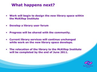 What happens next?
• Work will begin to design the new library space within
the McKillop Institute
• Develop a library user forum
• Progress will be shared with the community.
• Current library services will continue unchanged
while work on the new library space develops.
• The relocation of the library to the McKillop Institute
will be completed by the end of June 2011.
 