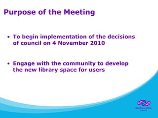 Purpose of the Meeting
• To begin implementation of the decisions
of council on 4 November 2010
• Engage with the community to develop
the new library space for users
 
