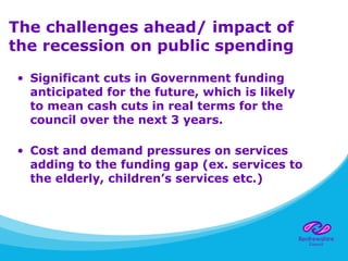 The challenges ahead/ impact of
the recession on public spending
• Significant cuts in Government funding
anticipated for the future, which is likely
to mean cash cuts in real terms for the
council over the next 3 years.
• Cost and demand pressures on services
adding to the funding gap (ex. services to
the elderly, children’s services etc.)
 