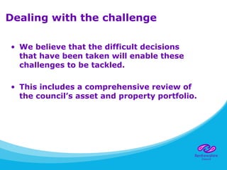 Dealing with the challenge
• We believe that the difficult decisions
that have been taken will enable these
challenges to be tackled.
• This includes a comprehensive review of
the council’s asset and property portfolio.
 