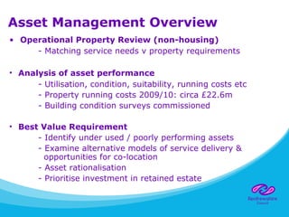 Asset Management Overview
• Operational Property Review (non-housing)
- Matching service needs v property requirements
• Analysis of asset performance
- Utilisation, condition, suitability, running costs etc
- Property running costs 2009/10: circa £22.6m
- Building condition surveys commissioned
• Best Value Requirement
- Identify under used / poorly performing assets
- Examine alternative models of service delivery &
opportunities for co-location
- Asset rationalisation
- Prioritise investment in retained estate
 