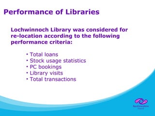 Performance of Libraries
Lochwinnoch Library was considered for
re-location according to the following
performance criteria:
• Total loans
• Stock usage statistics
• PC bookings
• Library visits
• Total transactions
 