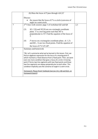 Lesson Plan: S5 (core) Locus


          (b) Does the locus of P pass through A(4,3)?

    Discuss:
           the reason that the locus of P is a circle (converse of
           angle in a semi-circle
     nd
7   2 Class work session: page 3 of worksheet Q3 and Q4                   2,3

    (3)    M (–2,0) and N(2,0) are on a rectangle coordinate
           plane. T is a moving point such that MT is
           perpendicular to NT. Find the equation of the locus of
           T.

    (4)    P moves on a rectangular coordinate plane. A(–1,3)
           and B(1,–1) are two fixed points. Find the equation of
         the locus of P if AP⊥BP.
2   Summary and homework

    “Ok. Let’s summarize what we’ve learned in this lesson. First, we
    find an algebraic expression for the locus of a moving point P,
    which maintains a fixed distance from a fixed point. Then, we went
    over one more condition that gives a locus of a circle: A moving
    point P forms two line segments with two fixed points and those
    two line segments are always perpendicular to each other. This
    condition implicitly uses the converse of angle in a semi-circle.

    Homework: Please finish Textbook Exercise 14.2, Q9 and Q12, on
    homework book B




                                                                                       P.3
 