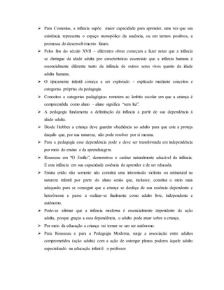  Para Comenius, a infância supõe maior capacidade para aprender, uma vez que sua
existência representa o espaço monopólico da ausência, ou em termos positivos, a
promessa do desenvolvimento futuro.
 Pelos fins do século XVII – diferentes obras começam a fazer notar que a infância
se distingue da idade adulta por características essenciais: que a infância humana é
essencialmente diferente tanto da infância de outros seres vivos quanto da idade
adulta humana.
 O tipicamente infantil começa a ser explorado – explicado mediante conceitos e
categorias próprias da pedagogia.
 Conceitos e categorias pedagógicas remetem ao âmbito escolar em que a criança é
compreendida como aluno – aluno significa “sem luz”.
 A pedagogia fundamenta a delimitação da infância a partir de sua dependência à
idade adulta.
 Desde Hobbes a criança deve guardar obediência ao adulto para que este a proteja
daquilo que, por sua natureza, não pode resolver por si mesma.
 Para a pedagogia esse dependência pode e deve ser transformada em independência
por meio do ensino e da aprendizagem.
 Rousseau em “O Emílio”, demonstrou o caráter naturalmente educável da infância.
E esta infância em sua capacidade essência de aprender e de ser educada.
 Ensina então não somente não constitui uma intromissão violenta ou antinatural na
natureza infantil por parte do aluno senão que, inclusive, constitui o meio mais
adequado para se conseguir que a criança se desfaça de sua essência dependente e
heterônoma e passe a realizar-se finalmente como adulto livre, independente e
autônomo.
 Pode-se afirmar que a infância moderna é essencialmente dependente da ação
adulta, porque graças a essa dependência, o adulto pode atuar sobre a criança.
 Por meio da educação a criança vai tornar-se um ser autônomo.
 Para Rousseau e para a Pedagogia Moderna, surge a associação entre adultos
comprometidos (ação adulta) com a ação de outorgar plenos poderes àquele adulto
especializado na educação infantil: o professor.
 