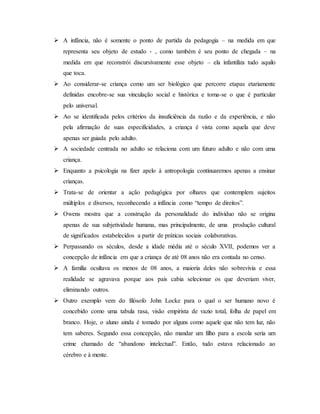  A infância, não é somente o ponto de partida da pedagogia – na medida em que
representa seu objeto de estudo - , como também é seu ponto de chegada – na
medida em que reconstrói discursivamente esse objeto – ela infantiliza tudo aquilo
que toca.
 Ao considerar-se criança como um ser biológico que percorre etapas etariamente
definidas encobre-se sua vinculação social e histórica e toma-se o que é particular
pelo universal.
 Ao se identificada pelos critérios da insuficiência da razão e da experiência, e não
pela afirmação de suas especificidades, a criança é vista como aquela que deve
apenas ser guiada pelo adulto.
 A sociedade centrada no adulto se relaciona com um futuro adulto e não com uma
criança.
 Enquanto a psicologia na fizer apelo à antropologia continuaremos apenas a ensinar
crianças.
 Trata-se de orientar a ação pedagógica por olhares que contemplem sujeitos
múltiplos e diversos, reconhecendo a infância como “tempo de direitos”.
 Owens mostra que a construção da personalidade do indivíduo não se origina
apenas de sua subjetividade humana, mas principalmente, de uma produção cultural
de significados estabelecidos a partir de práticas sociais colaborativas.
 Perpassando os séculos, desde a idade média até o século XVII, podemos ver a
concepção de infância em que a criança de até 08 anos não era contada no censo.
 A família ocultava os menos de 08 anos, a maioria deles não sobrevivia e essa
realidade se agravava porque aos pais cabia selecionar os que deveriam viver,
eliminando outros.
 Outro exemplo vem do filósofo John Locke para o qual o ser humano novo é
concebido como uma tabula rasa, visão empirista de vazio total, folha de papel em
branco. Hoje, o aluno ainda é tomado por alguns como aquele que não tem luz, não
tem saberes. Segundo essa concepção, não mandar um filho para a escola seria um
crime chamado de “abandono intelectual”. Então, tudo estava relacionado ao
cérebro e à mente.
 