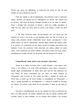 Percebo que, apesar das dificuldades, as professoras têm desejo de fazer um bom
trabalho, de buscar alternativas para ele.
Outro dia, estando na sala de planejamento, uma professora assim se expressava
quando encontrou um material bom de “alfabetização” na internet: “que material bom
eu encontrei. Tirei ontem da internet (domingo). Quando eu tiro um tempo eu capricho.
Passei o domingo todo procurando na internet e achei essa cartilha maravilhosa. É
muito boa para alunos que nunca foram na escola e que chegam à escola sem saber
nada”.
A fala desta professora indica sua preocupação com seus alunos que não
puderam ter acesso à pré-escola e como discutimos antes, por falta na escola de um
espaço onde possamos discutir coletivamente nossos anseios, preocupações e nossa
própria prática, ela buscou, solitariamente, encontrar algum material que pudesse ajudá-
la no processo de escolarização de seus alunos, usando do domingo para planejar suas
atividades. Como esta professora, tenho observado esta prática solitária em muitas
outras. Como transformar esta prática solitária e uma prática coletiva de trocas, ajuda e
aprofundamento do fazer docente? Eis um grande, mas não intransponível desafio.
Compartilhando minha prática como orientador educacional
Depois de ter falado um pouco sobre a minha formação, o meu ingresso nesta
escola, o seu cotidiano e de como venho percebendo-a, passo agora a apresentar e
analisar alguns encaminhamentos de alunos feitos para mim por uma professora dos
anos Iniciais do Ensino Fundamental que por agora em diante chamarei de
“Maracatiara” entre Fevereiro de 2011 (início das aulas) e setembro do mesmo ano.
Foram duas as razoes que me levam escolher os encaminhamos de “Maracatiara”, a
saber: a grande quantidade de encaminhamentos e a riqueza de detalhes na descrição
dos mesmos. No período acima citado ele me encaminhou 13 alunos de uma turma de
31.
Em geral os encaminhamentos que me são enviados por todas as professoras são
feitos com muita presteza, ora quando solicitamos por mim, ora quando solicitados pelo
Conselho Tutelar ou outra instituição, ora por iniciativa delas próprias e isto acontece
 