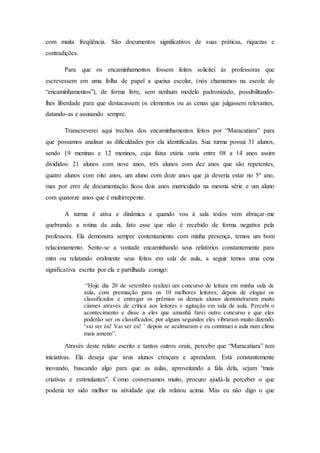 com muita freqüência. São documentos significativos de suas práticas, riquezas e
contradições.
Para que os encaminhamentos fossem feitos solicitei às professoras que
escrevessem em uma folha de papel a queixa escolar, (nós chamamos na escola de
“encaminhamentos”), de forma livre, sem nenhum modelo padronizado, possibilitando-
lhes liberdade para que destacassem os elementos ou as cenas que julgassem relevantes,
datando-as e assinando sempre.
Transcreverei aqui trechos dos encaminhamentos feitos por “Maracatiara” para
que possamos analisar as dificuldades por ela identificadas. Sua turma possui 31 alunos,
sendo 19 meninas e 12 meninos, cuja faixa etária varia entre 08 a 14 anos assim
divididos: 21 alunos com nove anos, três alunos com dez anos que são repetentes,
quatro alunos com oito anos, um aluno com doze anos que já deveria estar no 5º ano,
mas por erro de documentação ficou dois anos matriculado na mesma série e um aluno
com quatorze anos que é multirrepente.
A turma é ativa e dinâmica e quando vou à sala todos vem abraçar-me
quebrando a rotina da aula, fato esse que não é recebido de forma negativa pela
professora. Ela demonstra sempre contentamento com minha presença, temos um bom
relacionamento. Sente-se a vontade encaminhando seus relatórios constantemente para
mim ou relatando oralmente seus feitos em sala de aula, a seguir temos uma cena
significativa escrita por ela e partilhada comigo:
“Hoje dia 20 de setembro realizei um concurso de leitura em minha sala de
aula, com premiação para os 10 melhores leitores; depois de elogiar os
classificados e entregar os prêmios os demais alunos demonstraram muito
ciúmes através de crítica aos leitores e agitação em sala de aula. Percebi o
acontecimento e disse a eles que amanhã farei outro concurso e que eles
poderão ser os classificados; por alguns segundos eles vibraram muito dizendo:
‘vai ser eu! Vai ser eu! ’ depois se acalmaram e eu continuei a aula num clima
mais ameno”.
Através deste relato escrito e tantos outros orais, percebo que “Maracatiara” tem
iniciativas. Ela deseja que seus alunos cresçam e aprendam. Está constantemente
inovando, buscando algo para que as aulas, aproveitando a fala dela, sejam “mais
criativas e estimulantes”. Como conversamos muito, procuro ajudá-la perceber o que
poderia ter sido melhor na atividade que ela relatou acima. Mas eu não digo o que
 