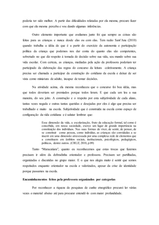 poderia ter sido melhor. A partir das dificuldades relatadas por ela mesma, procuro fazer
com que ela mesma perceba e vou dando algumas inferências.
Outro elemento importante que avaliamos junto foi que sempre as coisas são
feitas para as crianças e nunca desde elas ou com elas. Tem razão Sant’Ana (2010)
quando trabalha a idéia de que é a partir do exercício da autonomia e participação
política da criança que podemos nos dar conta do quanto elas são competentes,
sobretudo no que diz respeito à tomada de decisão sobre sua vida, seu mundo sobre sua
vida escolar. Com certeza, as crianças, mediadas pela ação da professora poderiam ter
participado da elaboração das regras do concurso da leitura coletivamente. A criança
precisa ser chamada a participar da construção do cotidiano da escola e deixar de ser
vista como miniatura de adulto, incapaz de tomar decisões.
Na atividade acima, ela mesma reconheceu que o concurso foi boa idéia, mas
que todos deveriam ser premiados porque todos leram. E que cada um leu a sua
maneira, do seu jeito. A construção e o respeito por esta subjetividade de cada aluno,
tantas vezes negada e outras tantas queridas e desejadas por eles é algo que precisa ser
trabalhado e muito na escola. Subjetividade que é construída na escola como espaço de
configuração da vida cotidiana e é salutar lembrar que:
Essa dimensão da vida, a escolarização, fruto da educação formal, tal como é
concebida, em nossa sociedade, exerce um lugar de grande importância na
constituição dos indivíduos. Nas suas formas de viver, de sentir, de pensar, de
se constituir como pessoa, como indivíduo, as crianças são convidadas a se
inserir em uma dimensão atravessada por uma complexa rede de elementos que
a constituem em âmbitos sociais, institucionais, psicológicos, pedagógicos,
políticos, dentre outros. (CRUZ, 2010, p.09)
Tanto “Maracatiara”, quanto eu reconhecemos que estas trocas que fazemos
precisam ir além da dobradinha orientador e professora. Precisam ser partilhadas,
organizadas e discutidas no grupo maior. E o que nos alegra muito é sentir que somos
respeitados enquanto orientador na escola e valorizados, apesar da crise de identidade
porque passamos na escola.
Encaminhamentos feitos pela professora organizados por categorias
Por reconhecer a riqueza de pesquisas de cunho etnográfico procurei ler várias
vezes o material abaixo até para procurar entendê-lo com maior profundidade.
 
