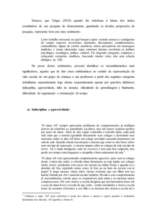 Destoco que Viégas (2010) quando faz referência à leitura dos dados
constitutivos de sua pesquisa de doutoramento, guardando as devidas proporções de
pesquisa, representa bem este meu sentimento:
Lento trabalho artesanal, no qual busquei captar variadas nuances e amálgamas
do campo: aspectos recorrentes, inusitados, discrepantes, complementares,
contraditórios; alguns de caráter manifesto, outros perceptíveis em mensagens
implícitas e temas silenciados cujos contornos latentes envolviam os âmbitos
psicológico, sociológico, político, cultural. Fui elegendo categorias empíricas e
esboçando categorias analíticas, buscando manter entre elas uma relação
dialógica. (p. 144).
De posse destes sentimentos, procurei identificar os encaminhamentos mais
significativos, aqueles que de fato eram emblemáticos no sentido de representação da
vida escolar de um grupo de crianças e sua professora a partir das seguintes categorias
trabalhadas separadamente logo abaixo (separadamente apenas por questões didáticas):
indisciplina, agressividade, falta de atenção, dificuldade de aprendizagem e finalmente,
dificuldade de organização e estruturação do tempo.
a) Indisciplina e agressividade:
“O aluno A87
sempre apresentou problemas de comportamento; já notifiquei
através de relatórios as autoridades escolares, mas não houve resposta positiva
por parte do aluno. Além de não copiar conteúdos o referido aluno, anda pela
sala mais que o normal agredindo fisicamente seus colegas e destruindo seus
materiais, todos os dias A8 deixa um colega sem lápis causando transtornos em
sala de aula. Quando chamo sua atenção o mesmo age como se não fosse sofrer
nem um tipo de represaria , o mesmo imputa sobre os colegas de sala um tipo de
terror. A8 é muito inteligente, sabe ler escrever e tem uma boa caligrafia, mas
perde seu tempo como bagunças e atrapalha o bom andamento da sala.”
“O aluno A8 vem apresentando comportamento agressivo para com os colegas
desde o início das aulas; o referido aluno demonstra ou seja impõe aos colegas
medo, terror, amedronta com socos até mesmo na minha frente e quando eu o
detenho ele fica repetindo várias vezes: lá fora ou na hora do recreio vou te
pegar! E pega mesmo, várias mães vieram reclamar que seu filhos tem seu
lanche furtado por A8 e material escolar também. Devido a este comportamento
já encaminhamos convite para os responsáveis pelo aluno e os mesmos nunca
compareceram. Por este motivo a escola designou que um funcionário fosse até
a casa do aluno levar o recado de que estão sendo convidados a virem a escola
tratar de assuntos referentes a seu filho e os mesmos não vieram a escola até o
7 Utilizarei a sigla “A8” para substituir o nome dos alunos e manter o sigolo quando à verdadeira
identidade dos mesmos. A8 significa o Aluno 8.
 