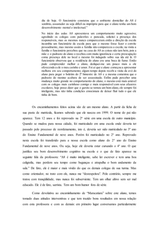 dia de hoje. O funcionário constatou que o ambiente domiciliar do A8 é
sombrio, assustador ou seja difícil ou impróprio para que o aluno tenha um bom
desenvolvimento mental e intelectual.”
No início das aulas A8 apresentava um comportamento muito agressivo;
agredindo os colegas com palavrões e pancada, solicitei a presença dos
responsáveis, mas os mesmos nunca compareceram então a direção da escola
incumbiu um funcionário da escola para que o mesmo fosse fazer o convite
pessoalmente, mas mesmo assim a família não compareceu a escola; na visita a
família o funcionário percebeu que na casa do A8 as coisas não iam bem, pois a
mãe e o padrasto do aluno o recebeu com muita ignorância e certa preocupação
coma presença dele no local o mesmo foi indagado sobre sua ida até lá. O
funcionário observou que a residência do aluno era uma boca de fumo. Então
pude compreender melhor o aluno, dediquei-me um pouco mais a ele
oferecendo a ele o meu carinho e amor. Foi ai que o aluno começou a apresentar
melhora em seu comportamento; algum tempo depois recebi a visita da avó do
aluno para pegar o boletim do 2º bimestre de A8 e a mesma comentou que o
padrasto do menino acabara de ser assassinado. Enfim pude perceber uma
mudança muito grande no comportamento do aluno; o mesmo está mais amável
com os colegas mais carinhoso comigo e mais responsável com seus afazeres
escolares; hoje posso dizer que o garoto se tornou um bom aluno, ele sempre foi
inteligente, mas não tinha condições emocionais de deixar fluir tudo o que ele
tinha de bom.
Os encaminhamentos feitos acima são de um mesmo aluno. A partir da ficha de
sua pasta de matricula, ficamos sabendo que ele nasceu em 1999. O nome do pai não
aparece. Tem 12 anos e foi reprovado na 2ª série em uma escola de outro município.
Quando se mudou para nossa cidade, foi matriculado em uma escola onde deveria ter
passado pelo processo de reordenamento, isto é, deveria ser sido matriculado no 3º ano
do Ensino Fundamental de nove anos. Porém foi matriculado no 2º ano. Reprovado
nesta escola foi transferido para a nossa escola como aluno do 2º ano do Ensino
Fundamental de nove anos. Ou seja, hoje ele deveria estar cursando o 4º ano. O que
justifica seu bom desenvolvimento cognitivo na escola e o que de fato aparece na
seguinte fala da professora: “A8 é muito inteligente, sabe ler escrever e tem uma boa
caligrafia, mas perdem seu tempo como bagunças e atrapalha o bom andamento da
sala.” De fato, ele é maior e mais vivido do que os demais colegas de sua turma. Mas
como orientador, no trato com ele, nunca me “desrespeitou”. Pelo contrário, sempre me
tratou com tranqüilidade, mas nunca foi subserviente. Tem um olhar altivo sem ser mal
educado. Ele é de fato, sarrista. Tem um bom humor fora de série.
Como devolutiva ao encaminhamento de “Maracatiara” sobre este aluno, temos
tomado duas atitudes interventivas e que tem trazido bons resultados em nossa relação
com esta professora e com as demais: em primeiro lugar conversamos particularmente
 