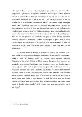 sobre a necessidade de se levar em consideração o que o aluno sabe suas habilidades e
competências, questionando e sugerindo alternativas metodológicas. Faltou aprofundar
com ela a necessidade de levar em consideração o fato de que “A8” por ter sido
erroneamente matriculado no 2º ano e não no 3º ano na escola anterior e por esta
situação não ter sido discutida com secretaria, direção, professora e equipe pedagógica,
poderia estar contribuindo para que ele apresente um comportamento agressivo em
alguns momentos, e que talvez fosse uma forma que ele encontrou para reclamar contra
a violência que cometeram com ele. Também precisamos levar em consideração que a
mudança de nomenclatura do Ensino Fundamental, para Ensino Fundamental de Nove
Anos não foi um processo de assimilação fácil para a escola: direção, supervisão,
orientação, secretaria e professores. Também foi difícil para os pais e para os alunos.
Como acontece com outras situações na Educação, com outras mudanças, as coisas são
encaminhadas de cima para baixo sem reflexões maiores. E casos como estes não são
fatos isolados.
Uma segunda forma de intervenção acontece em reuniões nas segundas feiras a
tarde, horário que as professoras têm para planejamento. Nestas reuniões, tematizamos a
prática a partir de situações vividas no cotidiano nosso enquanto Orientador
Educacional e Supervisora Escolar e delas, enquanto Docentes. Estes encontros têm
respaldado nossa prática. Percebemos bons resultados, mas é um desafio ajudar a
superar algumas visões que as professoras carregam sobre o fracasso escolar. As
professoras valorizam muito estes momentos de encontro. No nosso último encontro8
discutimos sobre as maiores dificuldades que cada um tinha. Deixamos que falassem e
depois trouxemos algumas reflexões sobre a necessidade de conhecermos a realidade de
nossos alunos, suas famílias e suas histórias e a partir daí, cuidar para não ficarmos
culpando os alunos pelos seus fracassos. Elas mesmas constataram que muitos alunos,
apesar de famílias “desestruturadas” (ainda utilizam muito esta fala), aprendem que “é
uma beleza”.
8 Realizado no dia 03/10/2011
 