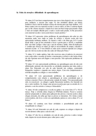 b) Falta de atenção e dificuldade de aprendizagem:
“O aluno A12 tem bom comportamento mas tem a letra ilegível e não se esforça
para melhorar, o mesmo não copia 1% das atividades diárias, sua leitura
também é fraca e não há nenhum esforço do mesmo para que haja melhora. A12
brinca muito com seu material escolar e com as mãos, só abre o caderno depois
que eu lhe chamo atenção e depois leva mais um bom tempo procurando o lápis
e mais um tempão olhando para o nada e assim nada produz. Já lhe presenteei
com material escolar e nem assim houve reação positiva.”
“O aluno A13 apresenta vários problemas de aprendizagem, não sabe ter, não
memoriza nada, tem vindo as aulas de reforço e mesmo assim não tem
apresentado nenhuma melhora. Já chamei a mãe e ela falou que A13 é assim
desde bebê e que já fora orientada a levar o garoto para a APAE, a madrinha
dele veio falar comigo e disse que o pai do menino é doido. Além da dedicação
e carinho que ofereço ao aluno, já supri as necessidades de roupas, calçados e
material escolar. A 13 tem faltado as aulas neste semestre dizendo aos colegas
que são virá na escola nos dias das aulas de Educação Física.”
“A aluna A1 é muito apática, hoje não escreveu uma só palavra, já conversei
com a mãe sobre o assunto, já trouxe a mesma para o reforço e não surtiu efeito;
ela não funciona nem sob elogios e nem pressão. Não apresenta problemas de
disciplina.”
“O aluno A3 vem apresentando problemas na aprendizagem pois ele não está
alfabetizado, portanto não desenvolve as atividades propostas por mim, então o
aluno fica brincando em sala de aula batendo nos colegas, construindo
brinquedos voadores e jogando nos outros alunos. Com este comportamento o
referido atrapalha os colegas e o meu trabalho.”
“O aluno A5 vem apresentando problemas de aprendizagem e de
comportamento; com relação a aprendizagem já estou convidando para o
reforço o mesmo é fraco e não presenta vontade de mudar. Vive passeando pela
sala encomodando os colegas e agride fisicamente também, vive batendo em
um e outro também. Se chegar uma pessoa na porta para que eu atenda ele é o
primeiro a sair da carteira e começa a brincadeira.”
“A aluna A6 não compareceu a escola na quinta e na sexta feira (17 e 18) de
março. Hoje a referida aluna chegou às 07h45min minutos. Passei a semana
anterior preparando os alunos para aplicação das provas e mesmo assim a aluna
chegou atrasada, ela sabia que hoje as provas se iniciariam. A6 é lenta e muito
conversadeira, não leva a sério seu aprendizado, juntou-se com a aluna A7 e só
brinca.”
“O aluno A2 continua sem fazer atividades e perambulando pela sala
atrapalhando os colegas.”
“A aluna A4 está brincando em sala de aula, espanca os colegas e depois do
recreio demora voltar para a sala de aula.”
“A aluna A7 não faz as atividades em sala de aula, conversa e anda o tempo
todo; depois do recreio demora para voltar para a sala.”
 