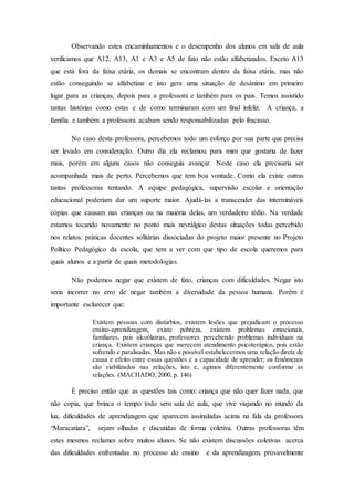 Observando estes encaminhamentos e o desempenho dos alunos em sala de aula
verificamos que A12, A13, A1 e A3 e A5 de fato não estão alfabetizados. Exceto A13
que está fora da faixa etária, os demais se encontram dentro da faixa etária, mas não
estão conseguindo se alfabetizar e isto gera uma situação de desânimo em primeiro
lugar para as crianças, depois para a professora e também para os pais. Temos assistido
tantas histórias como estas e de como terminaram com um final infeliz. A criança, a
família e também a professora acabam sendo responsabilizadas pelo fracasso.
No caso desta professora, percebemos todo um esforço por sua parte que precisa
ser levado em consideração. Outro dia ela reclamou para mim que gostaria de fazer
mais, porém em alguns casos não conseguia avançar. Neste caso ela precisaria ser
acompanhada mais de perto. Percebemos que tem boa vontade. Como ela existe outras
tantas professoras tentando. A equipe pedagógica, supervisão escolar e orientação
educacional poderiam dar um suporte maior. Ajudá-las a transcender das intermináveis
cópias que causam nas crianças ou na maioria delas, um verdadeiro tédio. Na verdade
estamos tocando novamente no ponto mais nevrálgico destas situações todas percebido
nos relatos: práticas docentes solitárias dissociadas do projeto maior presente no Projeto
Político Pedagógico da escola, que tem a ver com que tipo de escola queremos para
quais alunos e a partir de quais metodologias.
Não podemos negar que existem de fato, crianças com dificuldades. Negar isto
seria incorrer no erro de negar também a diversidade da pessoa humana. Porém é
importante esclarecer que:
Existem pessoas com distúrbios, existem lesões que prejudicam o processo
ensino-aprendizagem, existe pobreza, existem problemas emocionais,
familiares, pais alcoólatras, professores percebendo problemas individuais na
criança. Existem crianças que merecem atendimento psicoterápico, pois estão
sofrendo e paralisadas. Mas não e possível estabelecermos uma relação direta de
causa e efeito entre essas questões e a capacidade de aprender; os fenômenos
são viabilizados nas relações, isto e, agimos diferentemente conforme as
relações. (MACHADO, 2000, p. 146)
É preciso então que as questões tais como: criança que não quer fazer nada, que
não copia, que brinca o tempo todo sem sala de aula, que vive viajando no mundo da
lua, dificuldades de aprendizagem que aparecem assinaladas acima na fala da professora
“Maracatiara”, sejam olhadas e discutidas de forma coletiva. Outras professoras têm
estes mesmos reclames sobre muitos alunos. Se não existem discussões coletivas acerca
das dificuldades enfrentadas no processo do ensino e da aprendizagem, provavelmente
 