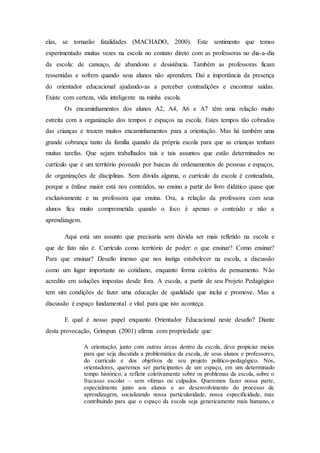 elas, se tornarão fatalidades (MACHADO, 2000). Este sentimento que temos
experimentado muitas vezes na escola no contato direto com as professoras no dia-a-dia
da escola: de cansaço, de abandono e desistência. Também as professoras ficam
ressentidas e sofrem quando seus alunos não aprendem. Daí a importância da presença
do orientador educacional ajudando-as a perceber contradições e encontrar saídas.
Existe com certeza, vida inteligente na minha escola.
Os encaminhamentos dos alunos A2, A4, A6 e A7 têm uma relação muito
estreita com a organização dos tempos e espaços na escola. Estes tempos tão cobrados
das crianças e trazem muitos encaminhamentos para a orientação. Mas há também uma
grande cobrança tanto da família quando da própria escola para que as crianças tenham
muitas tarefas. Que sejam trabalhados tais e tais assuntos que estão determinados no
currículo que é um território povoado por buscas de ordenamentos de pessoas e espaços,
de organizações de disciplinas. Sem dúvida alguma, o currículo da escola é conteudista,
porque a ênfase maior está nos conteúdos, no ensino a partir do livro didático quase que
exclusivamente e na professora que ensina. Ora, a relação da professora com seus
alunos fica muito comprometida quando o foco é apenas o conteúdo e não a
aprendizagem.
Aqui está um assunto que precisaria sem dúvida ser mais refletido na escola e
que de fato não é. Currículo como território de poder: o que ensinar? Como ensinar?
Para que ensinar? Desafio imenso que nos instiga estabelecer na escola, a discussão
como um lugar importante no cotidiano, enquanto forma coletiva de pensamento. Não
acredito em soluções impostas desde fora. A escola, a partir de seu Projeto Pedagógico
tem sim condições de fazer uma educação de qualidade que inclui e promove. Mas a
discussão é espaço fundamental e vital para que isto aconteça.
E qual é nosso papel enquanto Orientador Educacional neste desafio? Diante
desta provocação, Grinspun (2001) afirma com propriedade que:
A orientação, junto com outras áreas dentro da escola, deve propiciar meios
para que seja discutida a problemática da escola, de seus alunos e professores,
do currículo e dos objetivos de seu projeto político-pedagógico. Nós,
orientadores, queremos ser participantes de um espaço, em um determinado
tempo histórico, a refletir coletivamente sobre os problemas da escola, sobre o
fracasso escolar – sem vítimas ou culpados. Queremos fazer nossa parte,
especialmente junto aos alunos e ao desenvolvimento do processo de
aprendizagem, socializando nossa particularidade, nossa especificidade, mas
contribuindo para que o espaço da escola seja genericamente mais humano, e
 