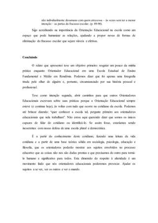 não individualmente desumano com quem atravessa – às vezes sem ter a menor
intenção – as portas do fracasso escolar. (p. 89-90).
Sigo acreditando na importância da Orientação Educacional na escola como um
espaço que pode humanizar as relações, ajudando a propor novas de formas de
eliminação do fracasso escolar que sejam viáveis e efetivas.
Concluindo
O relato que apresentei teve um objetivo primeiro: resgatar um pouco da minha
prática enquanto Orientador Educacional em uma Escola Estadual de Ensino
Fundamental e Médio em Rondônia. Podemos dizer que foi apenas uma fotografia
tirada pelo olhar de alguém e, portanto, circunstanciado por sua história pessoal e
profissional.
Teve como intenção segunda, abrir caminhos para que outros Orientadores
Educacionais escrevam sobre suas práticas porque a Orientação Educacional sempre
esteve (e continua hoje), às voltas com tudo que ocorre no cotidiano da escola. Podemos
até brincar dizendo: “quer conhecer a escola tal, pergunte primeiro aos orientadores
educacionais que nela trabalham”. Não estou aqui querendo dizer que somos os únicos
capazes de falar do cotidiano ou identificá-lo. Se assim fosse, estaríamos sendo
incoerentes com nossa defesa de uma escola plural e democrática.
É a partir do conhecimento deste cotidiano, fazendo uma leitura da vida
cotidiana e a partir de uma base teórica sólida em sociologia, psicologia, educação e
filosofia, que os orientadores poderão mostrar aos sujeitos envolvidos no processo
educativo que as coisas não nos são dadas prontas e que precisamos do outro para torná-
lo humano e significativo para todos. Esta dimensão do respeito à alteridade é um
movimento lindo que nós orientadores educacionais poderemos provocar. Ajudar os
sujeitos a se ver, ver os outros e ver o mundo.
 