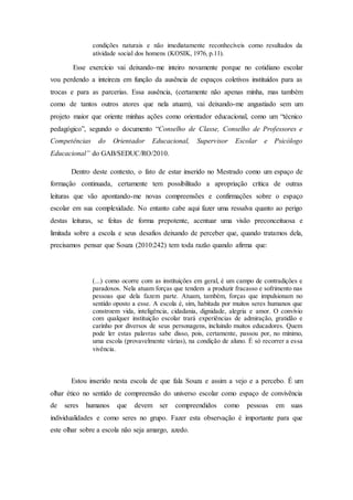 condições naturais e não imediatamente reconhecíveis como resultados da
atividade social dos homens (KOSIK, 1976, p.11).
Esse exercício vai deixando-me inteiro novamente porque no cotidiano escolar
vou perdendo a inteireza em função da ausência de espaços coletivos instituídos para as
trocas e para as parcerias. Essa ausência, (certamente não apenas minha, mas também
como de tantos outros atores que nela atuam), vai deixando-me angustiado sem um
projeto maior que oriente minhas ações como orientador educacional, como um “técnico
pedagógico”, segundo o documento “Conselho de Classe, Conselho de Professores e
Competências do Orientador Educacional, Supervisor Escolar e Psicólogo
Educacional” do GAB/SEDUC/RO/2010.
Dentro deste contexto, o fato de estar inserido no Mestrado como um espaço de
formação continuada, certamente tem possibilitado a apropriação crítica de outras
leituras que vão apontando-me novas compreensões e confirmações sobre o espaço
escolar em sua complexidade. No entanto cabe aqui fazer uma ressalva quanto ao perigo
destas leituras, se feitas de forma prepotente, acentuar uma visão preconceituosa e
limitada sobre a escola e seus desafios deixando de perceber que, quando tratamos dela,
precisamos pensar que Souza (2010:242) tem toda razão quando afirma que:
(...) como ocorre com as instituições em geral, é um campo de contradições e
paradoxos. Nela atuam forças que tendem a produzir fracasso e sofrimento nas
pessoas que dela fazem parte. Atuam, também, forças que impulsionam no
sentido oposto a esse. A escola é, sim, habitada por muitos seres humanos que
constroem vida, inteligência, cidadania, dignidade, alegria e amor. O convívio
com qualquer instituição escolar trará experiências de admiração, gratidão e
carinho por diversos de seus personagens, incluindo muitos educadores. Quem
pode ler estas palavras sabe disso, pois, certamente, passou por, no mínimo,
uma escola (provavelmente várias), na condição de aluno. É só recorrer a essa
vivência.
Estou inserido nesta escola de que fala Souza e assim a vejo e a percebo. É um
olhar ético no sentido de compreensão do universo escolar como espaço de convivência
de seres humanos que devem ser compreendidos como pessoas em suas
individualidades e como seres no grupo. Fazer esta observação é importante para que
este olhar sobre a escola não seja amargo, azedo.
 