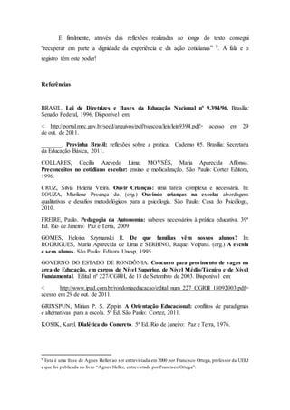 E finalmente, através das reflexões realizadas ao longo do texto consegui
“recuperar em parte a dignidade da experiência e da ação cotidianas” 9. A fala e o
registro têm este poder!
Referências
BRASIL. Lei de Diretrizes e Bases da Educação Nacional nº 9.394/96. Brasília:
Senado Federal, 1996. Disponível em:
< http://portal.mec.gov.br/seed/arquivos/pdf/tvescola/leis/lein9394.pdf> acesso em 29
de out. de 2011.
_______. Provinha Brasil: reflexões sobre a prática. Caderno 05. Brasília: Secretaria
da Educação Básica, 2011.
COLLARES, Cecília Azevedo Lima; MOYSÉS, Maria Aparecida Affonso.
Preconceitos no cotidiano escolar: ensino e medicalização. São Paulo: Cortez Editora,
1996.
CRUZ, Sílvia Helena Vieira. Ouvir Crianças: uma tarefa complexa e necessária. In:
SOUZA, Marilene Proença de. (org.) Ouvindo crianças na escola: abordagens
qualitativas e desafios metodológicos para a psicologia. São Paulo: Casa do Psicólogo,
2010.
FREIRE, Paulo. Pedagogia da Autonomia: saberes necessários à prática educativa. 39ª
Ed. Rio de Janeiro: Paz e Terra, 2009.
GOMES, Heloisa Szymanski R. De que famílias vêm nossos alunos? In:
RODRIGUES, Maria Aparecida de Lima e SERBINO, Raquel Volpato. (org.) A escola
e seus alunos. São Paulo: Editora Unesp, 1995.
GOVERNO DO ESTADO DE RONDÔNIA. Concurso para provimento de vagas na
área de Educação, em cargos de Nível Superior, de Nível Médio/Técnico e de Nível
Fundamental. Edital nº 227/CGRH, de 18 de Setembro de 2003. Disponível em:
< http://www.ipad.com.br/rondoniaeducacao/edital_num_227_CGRH_18092003.pdf>
acesso em 29 de out. de 2011.
GRINSPUN, Mírian P. S. Zippin. A Orientação Educacional: conflitos de paradigmas
e alternativas para a escola. 5ª Ed. São Paulo: Cortez, 2011.
KOSIK, Karel. Dialética do Concreto. 5ª Ed. Rio de Janeiro: Paz e Terra, 1976.
9 Esta é uma frase de Agnes Heller ao ser entrevistada em 2000 por Francisco Ortega, professor da UERJ
e que foi publicada no livro “Agnes Heller, entrevistada por Francisco Ortega”.
 