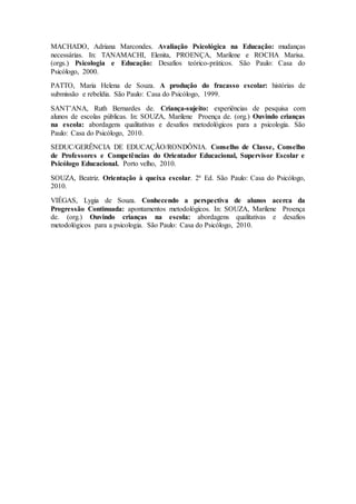 MACHADO, Adriana Marcondes. Avaliação Psicológica na Educação: mudanças
necessárias. In: TANAMACHI, Elenita, PROENÇA, Marilene e ROCHA Marisa.
(orgs.) Psicologia e Educação: Desafios teórico-práticos. São Paulo: Casa do
Psicólogo, 2000.
PATTO, Maria Helena de Souza. A produção do fracasso escolar: histórias de
submissão e rebeldia. São Paulo: Casa do Psicólogo, 1999.
SANT’ANA, Ruth Bernardes de. Criança-sujeito: experiências de pesquisa com
alunos de escolas públicas. In: SOUZA, Marilene Proença de. (org.) Ouvindo crianças
na escola: abordagens qualitativas e desafios metodológicos para a psicologia. São
Paulo: Casa do Psicólogo, 2010.
SEDUC/GERÊNCIA DE EDUCAÇÃO/RONDÔNIA. Conselho de Classe, Conselho
de Professores e Competências do Orientador Educacional, Supervisor Escolar e
Psicólogo Educacional. Porto velho, 2010.
SOUZA, Beatriz. Orientação à queixa escolar. 2ª Ed. São Paulo: Casa do Psicólogo,
2010.
VIÉGAS, Lygia de Souza. Conhecendo a perspectiva de alunos acerca da
Progressão Continuada: apontamentos metodológicos. In: SOUZA, Marilene Proença
de. (org.) Ouvindo crianças na escola: abordagens qualitativas e desafios
metodológicos para a psicologia. São Paulo: Casa do Psicólogo, 2010.
 