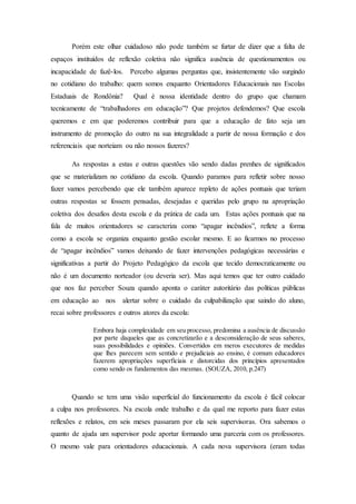 Porém este olhar cuidadoso não pode também se furtar de dizer que a falta de
espaços instituídos de reflexão coletiva não significa ausência de questionamentos ou
incapacidade de fazê-los. Percebo algumas perguntas que, insistentemente vão surgindo
no cotidiano do trabalho: quem somos enquanto Orientadores Educacionais nas Escolas
Estaduais de Rondônia? Qual é nossa identidade dentro do grupo que chamam
tecnicamente de “trabalhadores em educação”? Que projetos defendemos? Que escola
queremos e em que poderemos contribuir para que a educação de fato seja um
instrumento de promoção do outro na sua integralidade a partir de nossa formação e dos
referenciais que norteiam ou não nossos fazeres?
As respostas a estas e outras questões vão sendo dadas prenhes de significados
que se materializam no cotidiano da escola. Quando paramos para refletir sobre nosso
fazer vamos percebendo que ele também aparece repleto de ações pontuais que teriam
outras respostas se fossem pensadas, desejadas e queridas pelo grupo na apropriação
coletiva dos desafios desta escola e da prática de cada um. Estas ações pontuais que na
fala de muitos orientadores se caracteriza como “apagar incêndios”, reflete a forma
como a escola se organiza enquanto gestão escolar mesmo. E ao ficarmos no processo
de “apagar incêndios” vamos deixando de fazer intervenções pedagógicas necessárias e
significativas a partir do Projeto Pedagógico da escola que tecido democraticamente ou
não é um documento norteador (ou deveria ser). Mas aqui temos que ter outro cuidado
que nos faz perceber Souza quando aponta o caráter autoritário das políticas públicas
em educação ao nos alertar sobre o cuidado da culpabilização que saindo do aluno,
recai sobre professores e outros atores da escola:
Embora haja complexidade em seu processo, predomina a ausência de discussão
por parte daqueles que as concretizarão e a desconsideração de seus saberes,
suas possibilidades e opiniões. Convertidos em meros executores de medidas
que lhes parecem sem sentido e prejudiciais ao ensino, é comum educadores
fazerem apropriações superficiais e distorcidas dos princípios apresentados
como sendo os fundamentos das mesmas. (SOUZA, 2010, p.247)
Quando se tem uma visão superficial do funcionamento da escola é fácil colocar
a culpa nos professores. Na escola onde trabalho e da qual me reporto para fazer estas
reflexões e relatos, em seis meses passaram por ela seis supervisoras. Ora sabemos o
quanto de ajuda um supervisor pode aportar formando uma parceria com os professores.
O mesmo vale para orientadores educacionais. A cada nova supervisora (eram todas
 