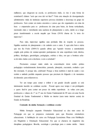 mulheres), que chegavam na escola, os professores rindo, (o riso é uma forma de
resistência?) diziam: “será que essa daí vai ficar”? Toda esta situação de desorganização
administrativa vinda de instâncias superiores provoca desânimo e descrença no grupo de
professores. Sem contar em tantos encontros e cursos que são organizados em cima da
hora e empurrados para os professores de cima para baixo, de forma verticalizada,
mostrando clara e visivelmente uma ausência de planejamento a curto, médio ou a longo
prazo transformando a escola naquilo que Souza (2010) chama de “a terra do
improviso”.
Para mim, improvisar significa uma profunda falta de respeito às pessoas.
Significa ausência de planejamento e de cuidado com o outro. E aqui cabe bem o alerta
que nos faz Freire (2009:13) quando afirma que “quando vivemos a autenticidade
exigida pela prática de ensinar-aprender participamos de uma experiência total, diretiva,
política, ideológica, gnosiológica, pedagógica, estética e ética, em que a boniteza acha-
se de mãos dadas com a decência e com a seriedade”.
Precisamos avançar muito ainda na concretização deste sonho: prática
pedagógica verdadeiramente democrática, pensada, planejada, executada, avaliada e por
fim retomada. E porque não, celebrada! Porque a festa também é sinal de saúde e nos
restitui a unidade perdida enquanto pessoas que precisam do folguedo e de momentos
de distensão para refazerem-se.
Ter um tempo para sentar e refletir é um grande desafio quando se está
inteiramente inserido no cotidiano escolar. Possuir agora esse tempo é um privilegiado
e quero fazê-lo para contar um pouco da minha experiência às voltas com pais,
professores e alunos do 1º ao 5º ano do Ensino Fundamental de 09 anos em uma Escola
Estadual de Ensino Fundamental e Médio no interior (nem tanto interior assim) do
Estado de Rondônia.
Contando da minha formação e cotidiano escolar
Minha formação enquanto Orientador Educacional se deu num curso de
Pedagogia em que se preparava exatamente para que fôssemos orientadores
educacionais. A habilitação do curso era Pedagogia Licenciatura Plena com Habilitação
em Magistério e Orientação Educacional. Era que se chamava de magistério das
disciplinas pedagógicas: filosofia, sociologia e psicologia para o ensino médio. Iniciei
 