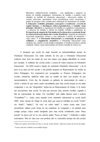 libertadora, multirreferencial, mediadora - seus significados e impactos na
prática do trabalho pedagógico; instrumentos de medida e avaliação como
subsídios no trabalho de orientação educacional - observação, análise de
cenário, entrevistas, questionário, testes sociométricos, testes vocacionais, o
projeto de pesquisa como caminho para elaboração de instrumentos de medida.
5. Educação e trabalho: princípios, concepções e tendências - a teoria do
capital humano, a abordagem crítico-reprodutivista, o trabalho como
princípio educativo: a organização do trabalho no capitalismo contemporâneo
- o processo de trabalho, a divisão do trabalho, trabalho e qualificação. 6.
Perspectivas de atuação do Orientador na Escola na área vocacional, frente
às características dos alunos das escolas brasileiras: trajetória da orientação
vocacional, proposições teóricas e suas aplicações à prática da orientação -
visão crítica. 7. A Orientação Educacional e a construção de processos
solidários e engajamento normativo: o Orientador Educacional como
mediador das relações escola-família-comunidade. Conselhos Escolares, grêmio
estudantil. Alunos e pais representantes de turma, Conselho de Classe etc.
A formação que recebi foi muito baseada na instrumentalidade técnica da
Orientação Educacional. Era muito cobrado de nós que o Orientador Educacional
soubesse fazer bem um estudo de caso dos alunos com alguma dificuldade na escola,
por exemplo. A realidade das escolas pedia e carecia de outras respostas do Orientador
Educacional. Em 2004 assumi a função de contratado Orientador Educacional e de lá
para cá já atuei em três escolas e um período pequeno na Representação de Ensino no
Setor Pedagógico. Era responsável por acompanhar os Projetos Pedagógicos das
escolas, orientá-las, ajudá-las muito mais no sentido de fazer este projeto do que
operacionalizá-lo. Certo dia, fui chamado ao gabinete da representante de ensino e
recebi a notícia de que estava sendo encaminhado para uma escola porque eu era muito
competente e era um “desperdício” deixar-me na Representação de Ensino. E lá vamos
nós procurarmos uma escola. Eu teria que procurar uma, poderia escolher, segundo a
fala da representante de ensino. Fui “escolhido” pela minha diretora atual a senhora
“Castanheira”2 e assim, estou atuando como orientador educacional na escola desde
2008. Antes mesmo de chegar lá, ouvia dizer que quem ia trabalhar na escola “Cedro”
era “doido”, “maluco”, “ali você vai sofrer muito” e outras coisas mais. Essas
advertências vinham como forma de um sentimento de compaixão e de piedade para
comigo porque estava sendo designado para uma escola considerada como “barra
pesada” na época por ter no seu entorno muitas “bocas de fumo” 3, traficantes e muitos
assassinatos. Mas no meu caso esta profecia não se concretizou porque das três escolas
2 Darei aos sujeitos observados no texto e a escola, nomes fictícios. Optei por nomes de árvores da região.
3 Locais onde são vendidas ou revendidas drogas.
 