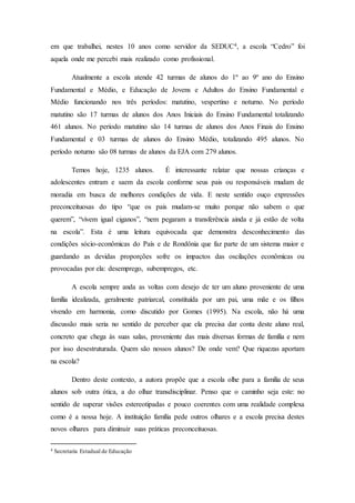 em que trabalhei, nestes 10 anos como servidor da SEDUC4, a escola “Cedro” foi
aquela onde me percebi mais realizado como profissional.
Atualmente a escola atende 42 turmas de alunos do 1º ao 9º ano do Ensino
Fundamental e Médio, e Educação de Jovens e Adultos do Ensino Fundamental e
Médio funcionando nos três períodos: matutino, vespertino e noturno. No período
matutino são 17 turmas de alunos dos Anos Iniciais do Ensino Fundamental totalizando
461 alunos. No período matutino são 14 turmas de alunos dos Anos Finais do Ensino
Fundamental e 03 turmas de alunos do Ensino Médio, totalizando 495 alunos. No
período noturno são 08 turmas de alunos da EJA com 279 alunos.
Temos hoje, 1235 alunos. É interessante relatar que nossas crianças e
adolescentes entram e saem da escola conforme seus pais ou responsáveis mudam de
moradia em busca de melhores condições de vida. E neste sentido ouço expressões
preconceituosas do tipo “que os pais mudam-se muito porque não sabem o que
querem”, “vivem igual ciganos”, “nem pegaram a transferência ainda e já estão de volta
na escola”. Esta é uma leitura equivocada que demonstra desconhecimento das
condições sócio-econômicas do País e de Rondônia que faz parte de um sistema maior e
guardando as devidas proporções sofre os impactos das oscilações econômicas ou
provocadas por ela: desemprego, subempregos, etc.
A escola sempre anda as voltas com desejo de ter um aluno proveniente de uma
família idealizada, geralmente patriarcal, constituída por um pai, uma mãe e os filhos
vivendo em harmonia, como discutido por Gomes (1995). Na escola, não há uma
discussão mais seria no sentido de perceber que ela precisa dar conta deste aluno real,
concreto que chega às suas salas, proveniente das mais diversas formas de família e nem
por isso desestruturada. Quem são nossos alunos? De onde vem? Que riquezas aportam
na escola?
Dentro deste contexto, a autora propõe que a escola olhe para a família de seus
alunos sob outra ótica, a do olhar transdisciplinar. Penso que o caminho seja este: no
sentido de superar visões estereotipadas e pouco coerentes com uma realidade complexa
como é a nossa hoje. A instituição família pede outros olhares e a escola precisa destes
novos olhares para diminuir suas práticas preconceituosas.
4 Secretaria Estadual de Educação
 