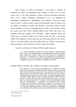 Outro exemplo de prática preconceituosa é com relação à dinâmica da
distribuição dos alunos em determinadas turmas realizada no final do ano, no recesso
escolar, onde já vão sendo desenhadas as turmas a partir dos aprovados, reprovados,
alunos novos e aqueles considerados “problemáticos”, isto é, com dificuldades de
aprendizagens, multirrepetentes e indisciplinados. Essa distribuição feita pela secretária
geral da escola e a diretora, apesar de gerar descontentamentos nunca foi trazida a tona
em reuniões ou momentos de estudos para discussão. É uma prática comum em muitas
escolas brasileiras, em busca da homogeinização das turmas, mas duramente criticada
por autores como Patto (1999), Machado (2000), Souza (2010) entre outros. Nos
bastidores professores reclamam, ficam ressentidos e alguns desabafam dizendo que
sentem pena da “professora Fulana de tal” porque ela não fala nada e nem reclama
quando todos empurram os piores alunos para ela. Uma dessas professoras que recebem
todos os anos alunos difíceis e que não aprendem disse que a Diretora a pressiona para
pegar esses alunos e que se não quiser tem outras escolas para trabalhar.
Essa fala é corroborada por Collares (1996:41) quando afirma que
(...) as classes homogêneas persistem nas escolas brasileiras. Homogeneizadas
para o processo ensino-aprendizagem. Homogeneizadas já desde a formação,
pelos critérios mais variados, sendo um dos mais comuns ter “freqüentado a
pré-escola”5
. Posteriormente, as crianças são remanejadas na tentativa de re-
homogeneizar as classes. Essa prática é defendida com argumentos de facilitar
o trabalho do professor e de melhorar o rendimento das crianças.
Machado (2000, p. 149) ilustra algo semelhante em pesquisa da qual participou:
Como dissemos as cinco crianças encaminhadas para o trabalho de avaliação
nessa escola eram da classe da professora Maria. Durante nossas conversas com
Maria, ficamos sabendo que parecia haver uma sensação de alívio por parte do
grupo de professores, pelo fato de Maria aceitar ficar com essa classe. Alívio e
agradecimento que ficavam por ser dessa classe as crianças encaminhadas para
o trabalho. Afinal, segundo o relato de algumas professoras, Maria merecia e
precisava de ajuda. Era uma classe que ninguém queria pegar, as crianças
haviam se tornado "alunos fracos"6
. Quando as classes são organizadas tendo a
ilusão da homogeneidade, as professoras que participam dessa decisão
acreditam que estão fazendo o melhor para as crianças. Os efeitos que vemos
nos alunos que participam de classes "lentas" mostram-nos que a maioria passa
a acreditar ser incapaz para aprender - produz-se a incapacidade. A dificuldade
em se trabalhar a diversidade tem sido uma justificativa para essa montagem.
5 Destaque da autora.
6 Destaque da autora.
 