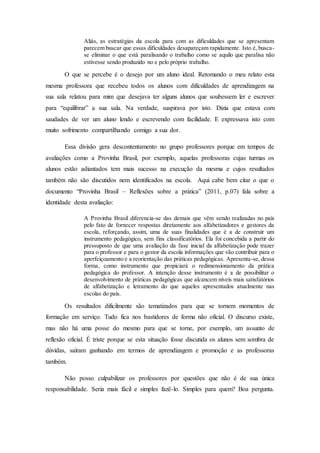 Aliás, as estratégias da escola para com as dificuldades que se apresentam
parecem buscar que essas dificuldades desapareçam rapidamente. Isto é, busca-
se eliminar o que está paralisando o trabalho como se aquilo que paralisa não
estivesse sendo produzido no e pelo próprio trabalho.
O que se percebe é o desejo por um aluno ideal. Retomando o meu relato esta
mesma professora que recebeu todos os alunos com dificuldades de aprendizagem na
sua sala relatou para mim que desejava ter alguns alunos que soubessem ler e escrever
para “equilibrar” a sua sala. Na verdade, suspirava por isto. Dizia que estava com
saudades de ver um aluno lendo e escrevendo com facilidade. E expressava isto com
muito sofrimento compartilhando comigo a sua dor.
Essa divisão gera descontentamento no grupo professores porque em tempos de
avaliações como a Provinha Brasil, por exemplo, aquelas professoras cujas turmas os
alunos estão adiantados tem mais sucesso na execução da mesma e cujos resultados
também não são discutidos nem identificados na escola. Aqui cabe bem citar o que o
documento “Provinha Brasil – Reflexões sobre a prática” (2011, p.07) fala sobre a
identidade desta avaliação:
A Provinha Brasil diferencia-se das demais que vêm sendo realizadas no país
pelo fato de fornecer respostas diretamente aos alfabetizadores e gestores da
escola, reforçando, assim, uma de suas finalidades que é a de construir um
instrumento pedagógico, sem fins classificatórios. Ela foi concebida a partir do
pressuposto de que uma avaliação da fase inicial da alfabetização pode trazer
para o professor e para o gestor da escola informações que vão contribuir para o
aperfeiçoamento e a reorientação das práticas pedagógicas. Apresenta-se, dessa
forma, como instrumento que propiciará o redimensionamento da prática
pedagógica do professor. A intenção desse instrumento é a de possibilitar o
desenvolvimento de práticas pedagógicas que alcancem níveis mais satisfatórios
de alfabetização e letramento do que aqueles apresentados atualmente nas
escolas do país.
Os resultados dificilmente são tematizados para que se tornem momentos de
formação em serviço. Tudo fica nos bastidores de forma não oficial. O discurso existe,
mas não há uma posse do mesmo para que se torne, por exemplo, um assunto de
reflexão oficial. É triste porque se esta situação fosse discutida os alunos sem sombra de
dúvidas, saíram ganhando em termos de aprendizagem e promoção e as professoras
também.
Não posso culpabilizar os professores por questões que não é de sua única
responsabilidade. Seria mais fácil e simples fazê-lo. Simples para quem? Boa pergunta.
 