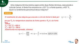 Física
Prof. Júlio Lociks
Uma máquina térmica teórica opera entre duas fontes térmicas, executando o
ciclo de Carnot. A fonte fria encontra-se a 127 °C e a fonte quente, a 427 °C.
Qual é o rendimento percentual dessa máquina?
O rendimento de uma máquina que executa o ciclo de Carnot é dado por:
em que TA é a temperatura absoluta da fonte quente e TB é a da fonte
fria.
Temos:
TB = 127 °C = 400 K
TA = 427 °C = 700 K
Substituindo na expressão, obtemos:
 